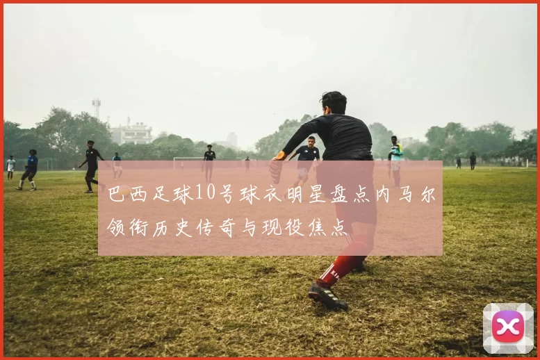 巴西足球10号球衣明星盘点内马尔领衔历史传奇与现役焦点