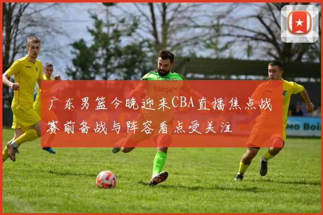 广东男篮今晚迎来CBA直播焦点战 赛前备战与阵容看点受关注