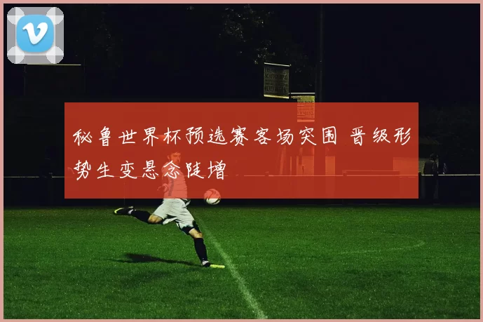 秘鲁世界杯预选赛客场突围 晋级形势生变悬念陡增