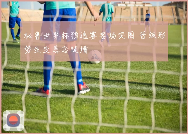 秘鲁世界杯预选赛客场突围 晋级形势生变悬念陡增