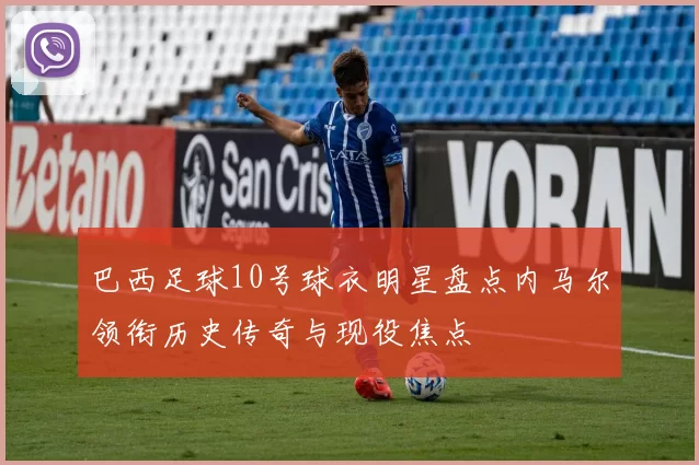 巴西足球10号球衣明星盘点内马尔领衔历史传奇与现役焦点