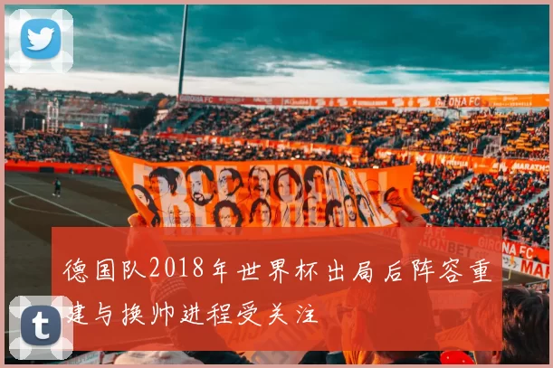 德国队2018年世界杯出局后阵容重建与换帅进程受关注