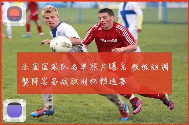 法国国家队名单照片曝光 教练组调整阵容备战欧洲杯预选赛