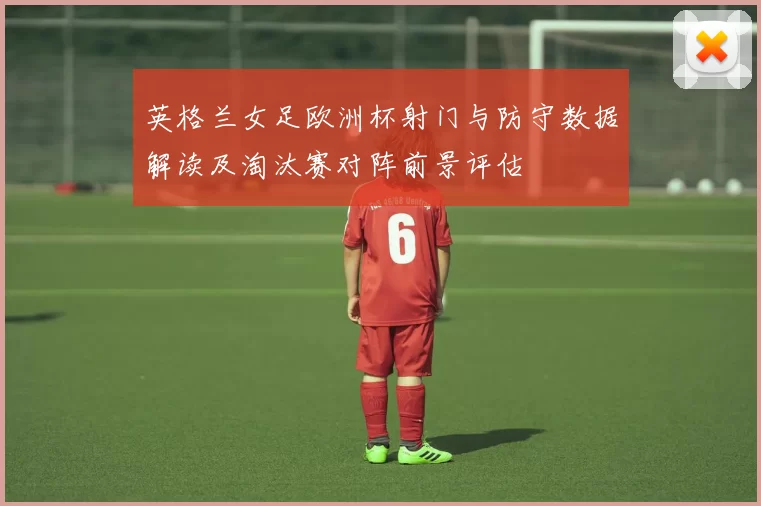 英格兰女足欧洲杯射门与防守数据解读及淘汰赛对阵前景评估