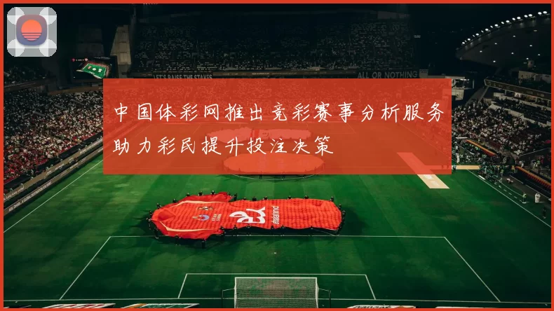 中国体彩网推出竞彩赛事分析服务助力彩民提升投注决策