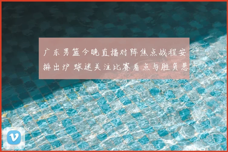 广东男篮今晚直播对阵焦点战程安排出炉 球迷关注比赛看点与胜负悬念