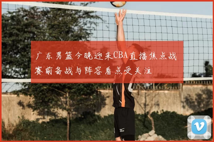 广东男篮今晚迎来CBA直播焦点战 赛前备战与阵容看点受关注