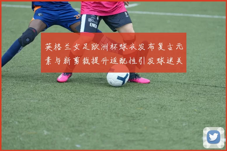 英格兰女足欧洲杯球衣发布复古元素与新剪裁提升适配性引发球迷关注