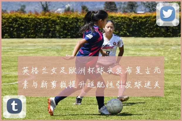 英格兰女足欧洲杯球衣发布复古元素与新剪裁提升适配性引发球迷关注