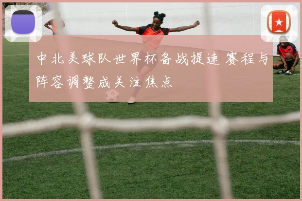 中北美球队世界杯备战提速 赛程与阵容调整成关注焦点