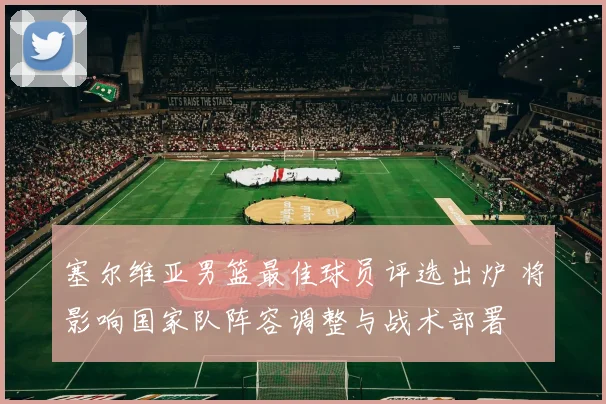 塞尔维亚男篮最佳球员评选出炉 将影响国家队阵容调整与战术部署