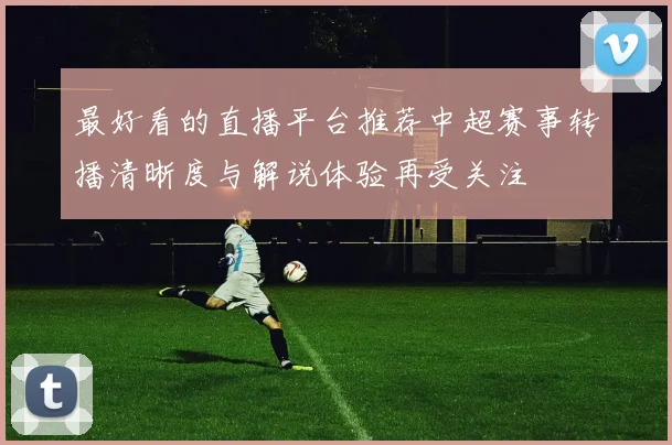 最好看的直播平台推荐中超赛事转播清晰度与解说体验再受关注