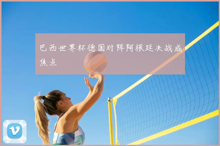巴西世界杯德国对阵阿根廷决战成焦点