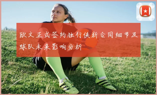 欧文正式签约独行侠新合同细节及球队未来影响分析