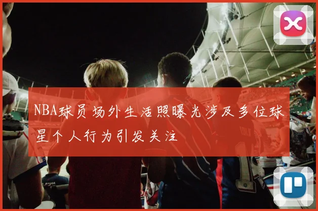 NBA球员场外生活照曝光涉及多位球星个人行为引发关注