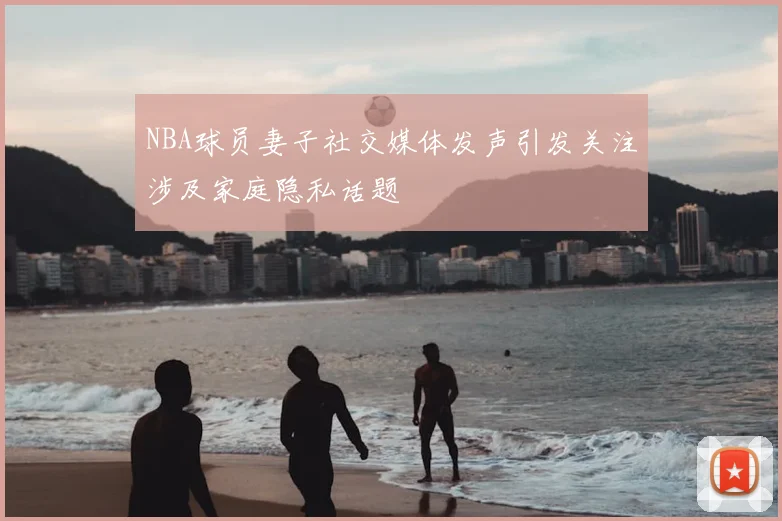 NBA球员妻子社交媒体发声引发关注涉及家庭隐私话题
