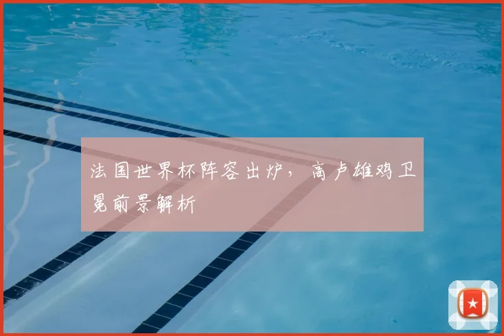 法国世界杯阵容出炉，高卢雄鸡卫冕前景解析