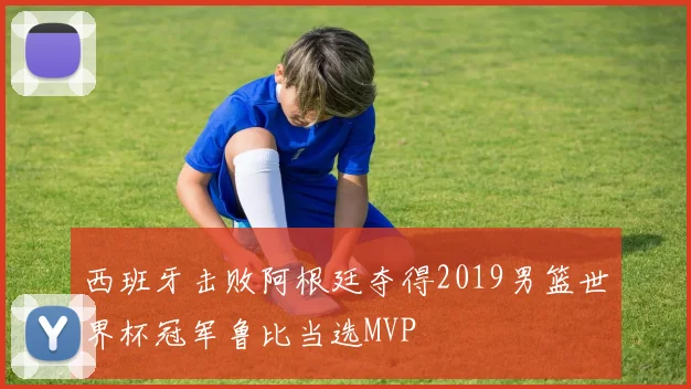 西班牙击败阿根廷夺得2019男篮世界杯冠军鲁比当选MVP