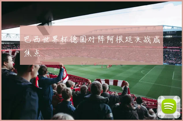 巴西世界杯德国对阵阿根廷决战成焦点