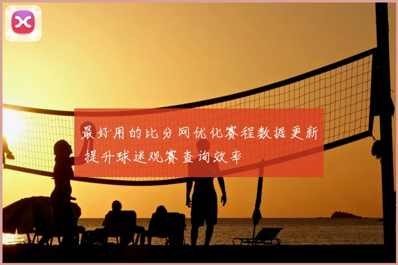 最好用的比分网优化赛程数据更新 提升球迷观赛查询效率