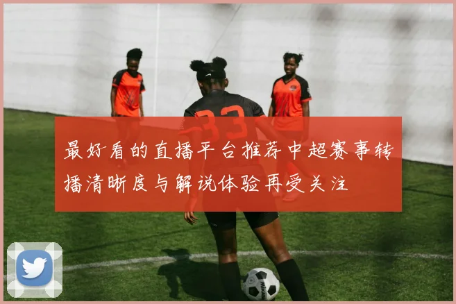 最好看的直播平台推荐中超赛事转播清晰度与解说体验再受关注