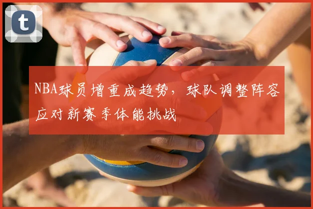 NBA球员增重成趋势，球队调整阵容应对新赛季体能挑战